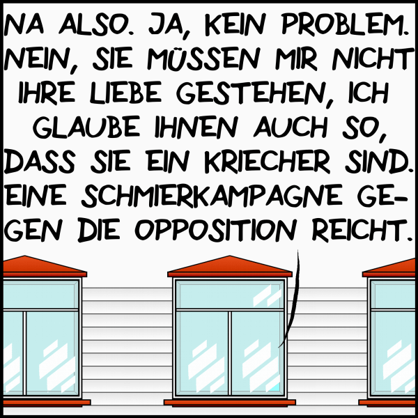 Na also. Ja, kein Problem. Nein, sie müssen mir nicht ihre Liebe gestehen, ich glaube ihnen auch so, dass sie ein Kriecher sind. Eine Schmierkampagne gegen die Opposition reicht."