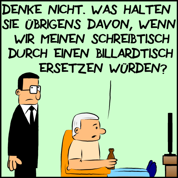 Brommel steht betreten drein blickend hinter Plenk, der in einem Couchsessel mit einem Bier in der Hand fernsieht und sagt:"Denke nicht! Was halten sie davon wenn wir meinen Schreibtisch durch einen Billardtisch ersetzen würden?"