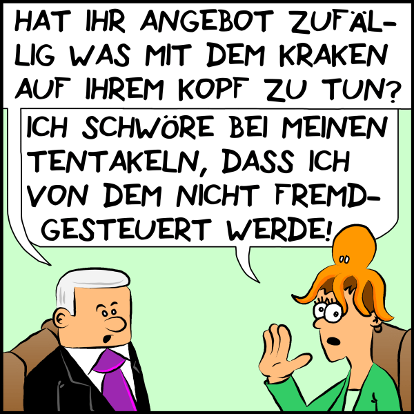 Plenk fragt sein gegenüber etwas skeptisch:"Hat ihr Angebot zufällig was mit dem Kraken auf ihrem Kopf zu tun." Die Frau hebt die Hand und antwortet beschwörend: "Ich schwöre bei meinen Tentakeln, dass ich von dem nicht fremdgesteuert werde!"