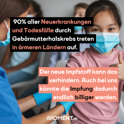 Ein Mädchen mit Maske erhält eine Impfung. Sie zeigt einen Daumen nach oben in die Kamera. Hinter ihr sitzen weitere Kinder.   90% aller Neuerkrankungen und Todesfälle durch Gebärmutterhalskrebs treten in ärmeren Ländern auf. Der neue Impfstoff kann das verhindern. Auch bei uns könnte die Impfung dadurch endlich billiger werden."