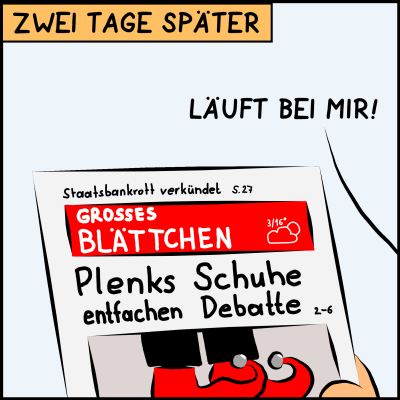 Comic, Bild 3: Und tatsächlich. Zwei Tage später betrachtet der Premier die Titelseite der Zeitung "Großes Blättchen".  Mit einem großen Foto werden Plenks Holzschuhe abgebildet. Die Schlagzeile lautet "Plenks Schuhe entfachen Debatte".  Oben am Rand ganz klein deutet sich aber noch eine weniger wichtige Nachricht an. "Staatsbankrott veründet. Bericht auf Seite 29"