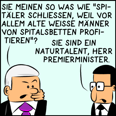 Comic Bild 3: Der Premierminister, ein alter, weißer Mann mit grauen Haaren, antwortet mit einer Frage: "Sie meinen so was wie 'Spitäler schließen, weil vor allem alte, weiße Männer von Spitalsbetten profitieren?'" Der Berater spricht anerkennend: "Sie sind ein Naturtalent, Herr Premierminister."