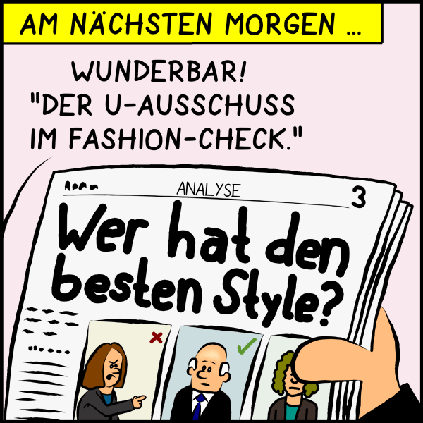 Am nächsten Morgen hält Plenk die Zeitung in den Händen. "Wer hat den besten Style" ist die Aufmachergeschichte. Plenk begeistert: "Wunderbar! ' Der U-Ausschuss um Fashion-Check.'"