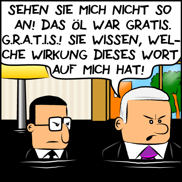 Brommel blickt weiterhin zornig und Plenk entgegnet ruppig:"Sehen Sie mich nicht so an! Das Öl war gratis. G.R.A.T.I.S.! Sie wissen, welche Wirkung dieses Wort auf mich hat!"