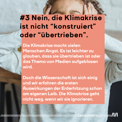 #3 "Nein, die Klimakrise ist nicht “künstlich konstruiert” oder “übertrieben”. Die Prognosen der Klimawissenschaftler:innen machen vielen Menschen Angst. Da ist es leichter zu glauben, dass sie übertreiben oder das Thema von Medien aufgeblasen wird. Doch die Wissenschaft ist sich einig und wir erfahren die ersten Auswirkungen der Erderhitzung schon am eigenen Leib. Die Klimakrise geht nicht weg, wenn wir sie ignorieren." Ein Kind hält sich im Hintergrund mit beiden Händen die Ohren zu  