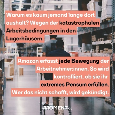 2 Männer sind von hinten zu sehen. Sie fahren mit einer Art Einkaufswagen durch die Gänge eines Lagerhauses. “Warum es kaum jemand lange dort aushält? Wegen der katastrophalen Arbeitsbedingungen in den Lagerhäusern. Amazon erfasst jede Bewegung der Arbeitnehmer:innen. So wird kontrolliert, ob sie ihr extremes Pensum erfüllen.”