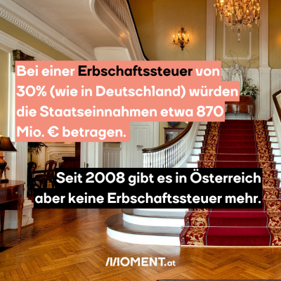 Bei einer Erbschaftssteuer von 30% (wie in Deutschland) würden die Staatseinnahmen etwa 870 Millionen Euro betragen. Seit 2008 gibt es in Österreich aber keine Erbschaftssteuer mehr.