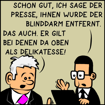 Brommel unterbricht ihn mit: "Schon gut, ich sage der Presse, ihnen wurde der Blinddarm entfernt." Plenk antwortet: "Das auch. Er gilt bei denen da oben als Delikatesse!"