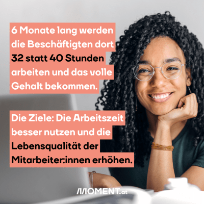 6 Monate lang werden die Beschäftigten dort 32 statt 40 Stunden arbeiten und das volle Gehalt bekommen. Die Ziele: Die Arbeitszeit besser nutzen und die Lebensqualität der Mitarbeiter:innen erhöhen.