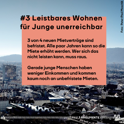 3. Argument: Leistbares Wohnen für Junge unerreichbar. 3 von 4 neuen Mietverträge sind  befristet. Alle paar Jahren kann so die Miete erhöht werden. Wer sich das nicht leisten kann, muss raus.   Gerade junge Menschen haben  weniger Einkommen und kommen kaum noch an unbefristete Mieten. 