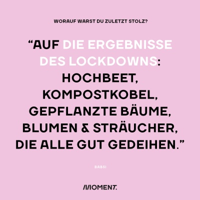 Worauf warst du zuletzt stolz? "Auf die Ergebnisse des Lockdowns: Hochbeet, Kompostkobel, gepflanzte Bäume, Blumen und Sträucher, die alle gut gedeihen."