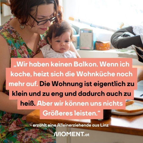 Aus der Volkshilfe-Befragung von armutsbetroffenen Familien wird eine Frau zitiert. „Wir haben keinen Balkon. Wenn ich koche, heizt sich die Wohnküche noch mehr auf. Die Wohnung ist eigentlich zu klein und zu eng und dadurch auch zu heiß. Aber wir können uns nichts Größeres leisten.“ erzählt eine Alleinerziehende aus Linz.