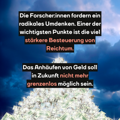 Die Forscher:innen fordern ein radikales Umdenken. Einer der wichtigsten Punkte ist die viel stärkere Besteuerung von Reichtum. Das Anhäufen von Geld soll in Zukunft nicht mehr grenzenlos möglich sein.