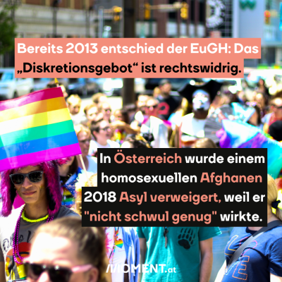 LGBTIQ+ Demo, dazu der Text: Bereits 2013 entschied der EuGH: Das „Diskretionsgebot“ ist rechtswidrig. In Österreich wurde einem homosexuellen Afghanen  2018 Asyl verweigert, weil er "nicht schwul genug" wirkte.