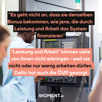 “Es geht nicht an, dass sie denselben Bonus bekommen, wie jene, die durch Leistung und Arbeit das System finanzieren” “Leistung und Arbeit” können viele von ihnen nicht erbringen, weil sie nicht arbeiten dürfen. 