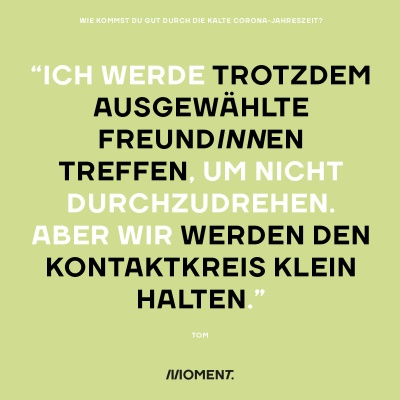 Wie kommst du gut durch die kalte Corona-Jahreszeit? "Ich werde trotzdem ausgewählte FreundInnen treffen, um nicht durchzudrehen. Aber wir werden den Kontaktkreis klein halten."