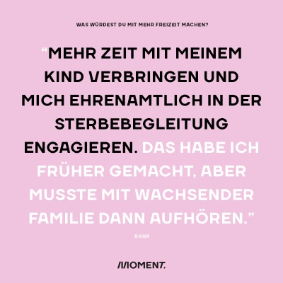 Was würdest du mit mehr Freizeit bei gleichem Gehalt anfangen? "Mehr Zeit mit meinem Kind verbringen und mich ehrenamtlich in der Sterbebegleitung engagieren. Das habe ich früher gemacht, aber musste mit wachsender Familie dann aufhören."