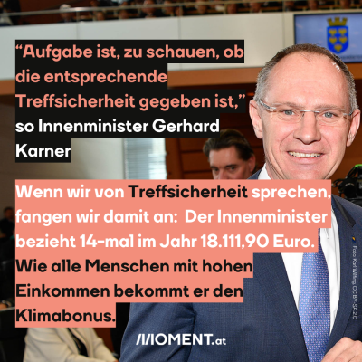 “Aufgabe ist, zu schauen, ob die entsprechende Treffsicherheit gegeben ist.” -Innenminister Gerhard Karner (ÖVP) Wenn wir von Treffsicherheit sprechen, fangen wir vielleicht damit an: Der Innenminister bezieht 14-mal im Jahr 18.111,90 Euro. Er bekommt den Klimabonus.