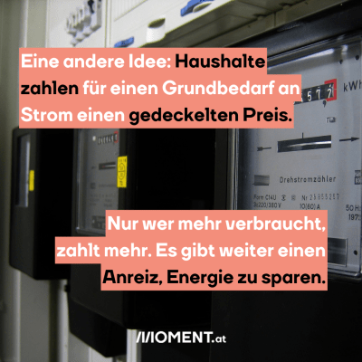 Bild zeigt Stromzähler, dazu der Text: Eine andere Idee: Haushalte zahlen für einen Grundbedarf an Strom einen gedeckelten Preis. Nur wer mehr verbraucht, zahlt mehr. Es gibt weiter einen Anreiz, Energie zu sparen.