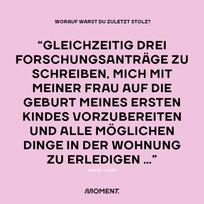 Worauf warst du zuletzt stolz? "Gleichzeitig drei Forschungsanträge zu schreiben, mich mit meiner Frau auf die Geburt meines ersten Kindes vorzubereiten und alle möglichen Dinge in der Wohnung zu erledigen..."