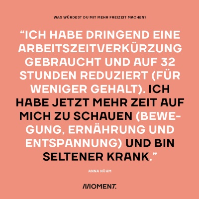 Was würdest du mit mehr Freizeit bei gleichem Gehalt anfangen? "Ich habe dringend eine Arbeitszeitverkürzung gebraucht und auf 32 Stunden reduziert (für weniger Gehalt). Ich habe jetzt mehr Zeit auf mich zu schauen (Bewegung, Ernährung und Entspannung) und bin seltener krank."