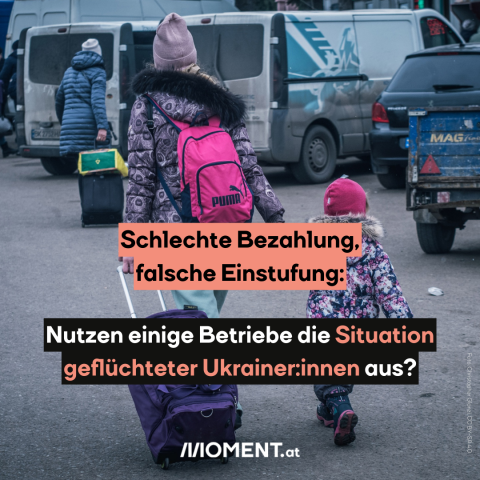 Eine Mutter trägt einen pinken Rucksack und zieht einen dunkelblauen Trolley hinter sich her. An der anderen Hand hält sie ein Kind. Beide tragen bunte Mäntel und Hauben. Sie sind nur von hinten zu sehen. Im Hitergrund sieht man eine weitere Person und mehrere Autos. "Schlechte Bezahlung, falsche Einstufung: Nutzen einige Betriebe die Situation geflüchteter Ukrainer:innen aus?"