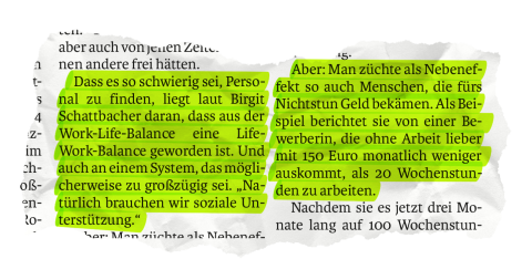 Zu sehen ist ein Ausschnitt aus dem Artikel der Salzburger Nachrichten: "Dass es so schwierig sei, Personal zu finden, liegt laut Birgit Schattbacher daran, dass aus der Work-Life-Balance eine Life-Work-Balance geworden ist. Und auch an einem System, das möglicherweise zu großzügig sei. „Natürlich brauchen wir soziale Unterstützung.“ Aber: Man züchte als Nebeneffekt so auch Menschen, die fürs Nichtstun Geld bekämen. Als Beispiel berichtet sie von einer Bewerberin, die ohne Arbeit lieber mit 150 Euro....