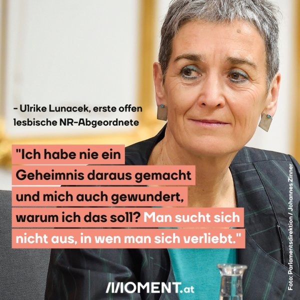 Zitat von Ulrike Lunacek: "ch habe nie ein Geheimnis daraus gemacht und mich auch gewundert, warum ich das soll? Denn man sicht es sich nicht aus, in wen man sich verliebt."
