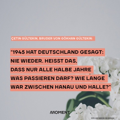 "1945 hat Deutschland gesaht: nie wieder. Heißt das, dass nur alle halbe Jahre was passieren darf? Wie lange war zwischen Hanau und Halle?" - Cetin Gültekin, Bruder von Gökhan Gültekin. 