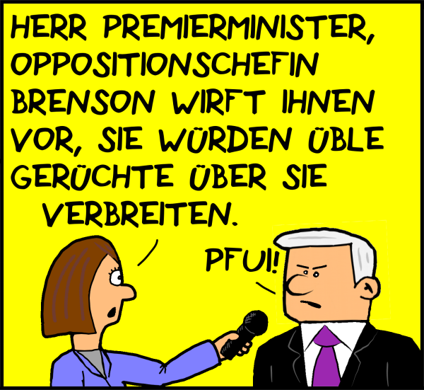 Eine Reporterin fragt den erzürnten Premierminister: "Herr Premierminister, Oppositionschefin Brenson wirft ihnen vor, sie würden üble Gerüchte über sie verbreiten." Plenk: "Pfui!"