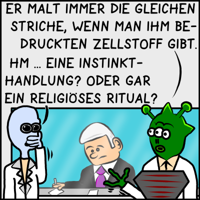 Grüner Alien: "Er malt immer die gleichen Striche, wenn man ihm bedruckten Zellstoff gibt." Blauer Alien daraufhin: "Hm... Eine Instinkthandlung? Oder gar ein religiöses Ritual?"