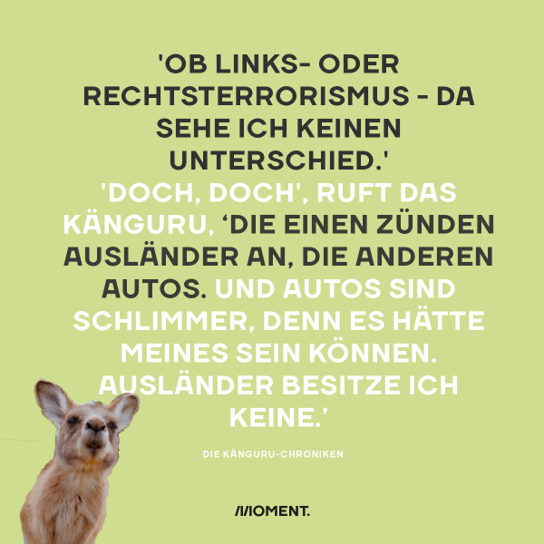 'Ob Links- oder Rechtsterrorismus - da sehe ich keinen Unterschied.' 'Doch, doch', ruft das Känguru, 'die einen zünden Ausländer an, die anderen Autos. Und Autos sind schlimmer, denn es hätte meines sein können. Ausländer besitze ich keine.'