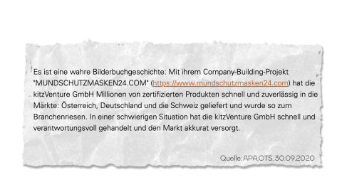 “Es ist eine wahre Bilderbuchgeschichte: Mit ihrem Company-Building-Projekt "MUNDSCHUTZMASKEN24.COM" hat die kitzVenture GmbH Millionen von zertifizierten Produkten schnell und zuverlässig in die Märkte:(sic) Österreich, Deutschland und die Schweiz geliefert und wurde so zum Branchenriesen. In einer schwierigen Situation hat die kitzVenture GmbH schnell und verantwortungsvoll gehandelt und den Markt akkurat versorgt.”