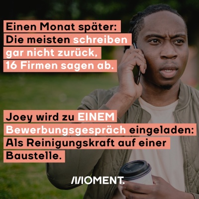 Einen Monat später: Die meisten schreiben gar nicht zurück, 16 Firmen sagen ab. Joey wird zu EINEM Bewerbungsgespräch eingeladen: Als Reinigungskraft auf einer Baustelle.