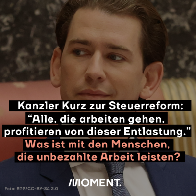 Bundeskanzler Sebastian Kurz. Davor: Kanzler Kurz zur Steuerreform. "Alle, die arbeiten gehen, profitieren von dieser Entlastung." Was ist mit den Menschen, die unbezahlte Arbeit leisten?