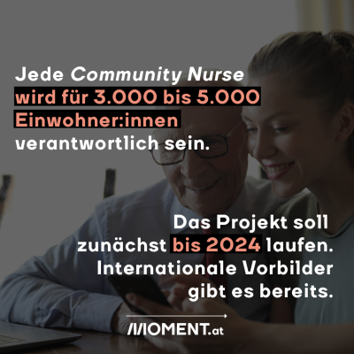 Jede Community Nurse wird für 3.000 bis 5.000 Einwohner:innen verantwortlich sein. Das Projekt soll zunächst bis 2024 laufen. Wenn es funktioniert, könnte man sich zukünftig an internationalen Vorbildern wie Kanada, Dänemark oder Großbritannien orientieren.