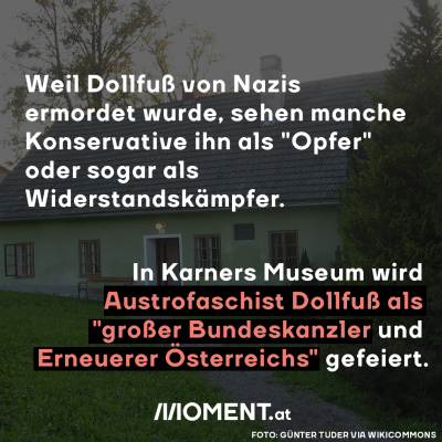 Weil Dollfuß von Nazis ermordet wurde, sehen manche Konservative ihn als "Opfer" oder sogar als Widerstandskämpfer.  In Karners Museum wird Dollfuß als "großer Bundeskanzler und Erneuerer Österreichs" gefeiert.